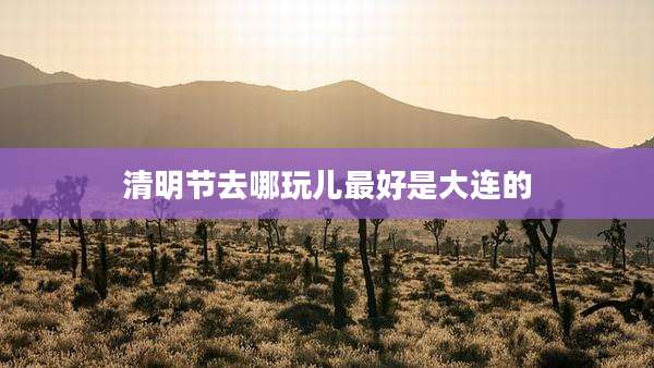 清明节去哪玩儿最好是大连的