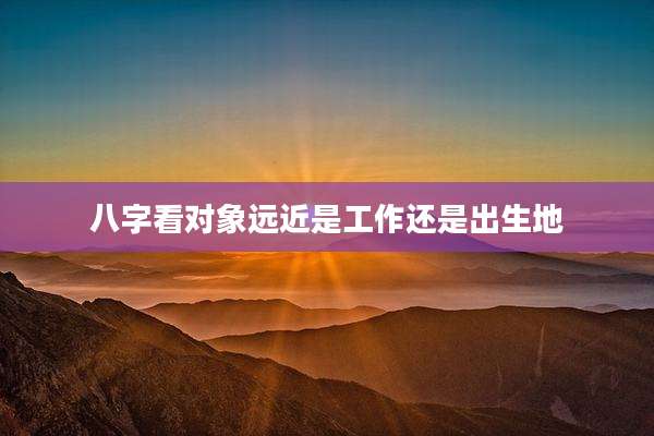 八字看对象远近是工作还是出生地