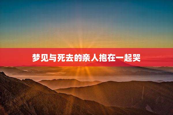 梦见与死去的亲人抱在一起哭