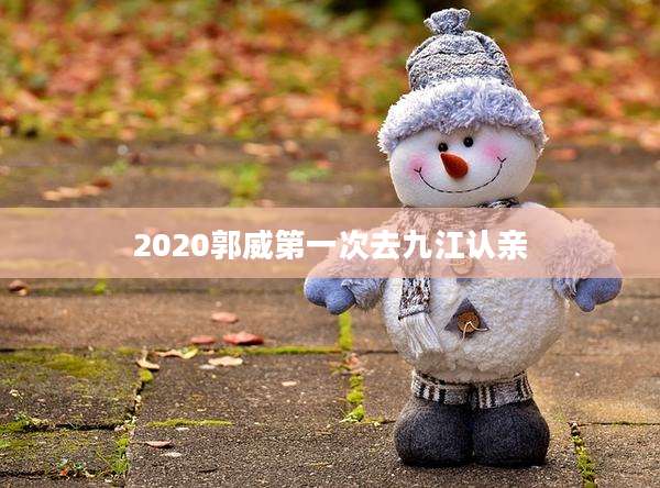2020郭威第一次去九江认亲