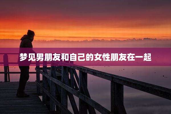 梦见男朋友和自己的女性朋友在一起