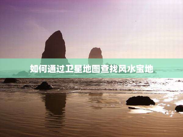 如何通过卫星地图查找风水宝地