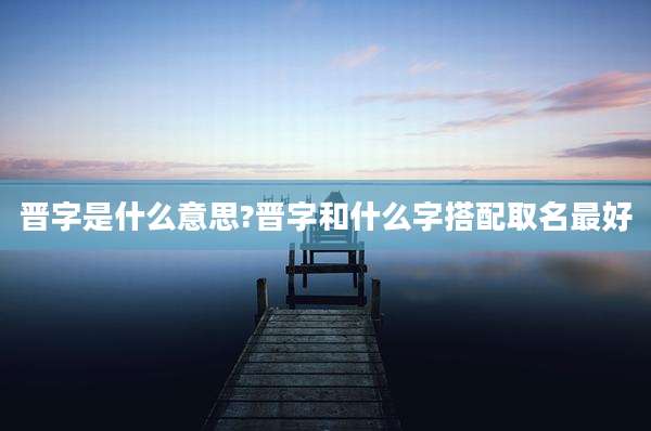 晋字是什么意思?晋字和什么字搭配取名最好