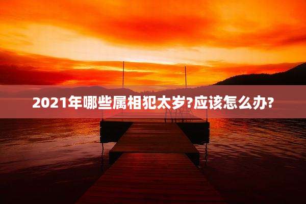 2021年哪些属相犯太岁?应该怎么办?