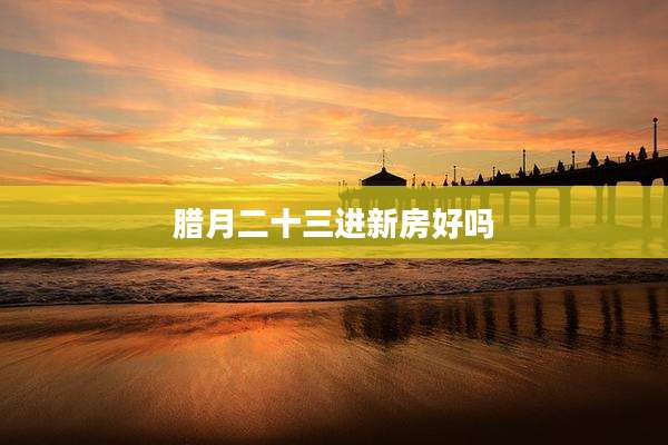 腊月二十三进新房好吗