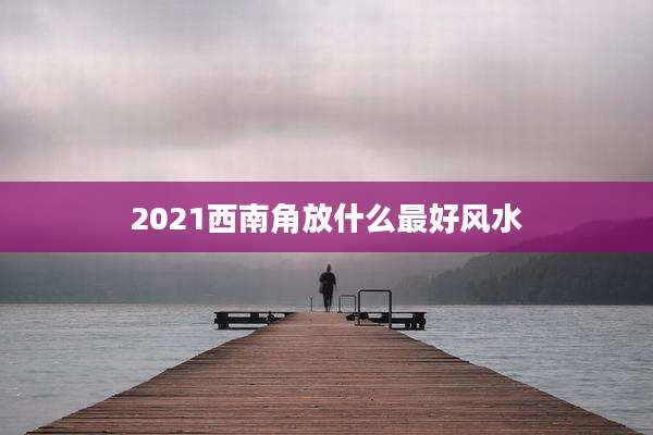2021西南角放什么最好风水