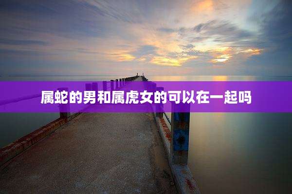 属蛇的男和属虎女的可以在一起吗