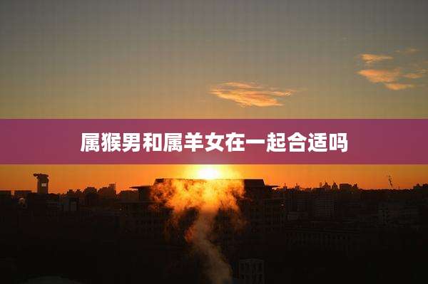 属猴男和属羊女在一起合适吗