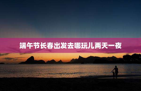 端午节长春出发去哪玩儿两天一夜
