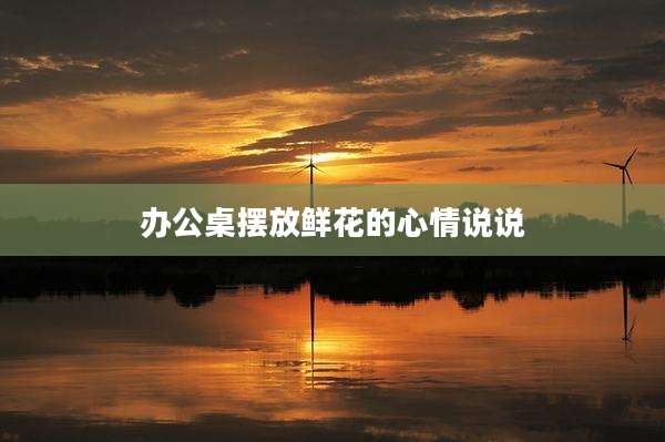 办公桌摆放鲜花的心情说说