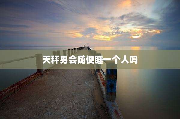 天秤男会随便睡一个人吗