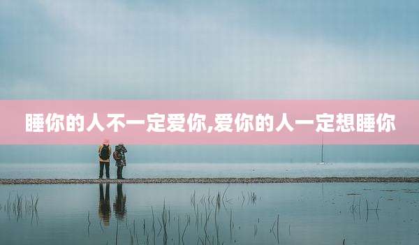 睡你的人不一定爱你,爱你的人一定想睡你