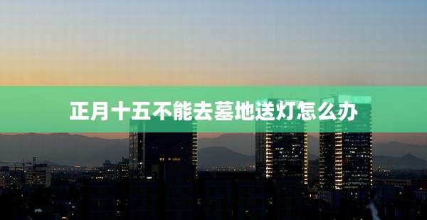 正月十五不能去墓地送灯怎么办