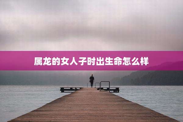属龙的女人子时出生命怎么样