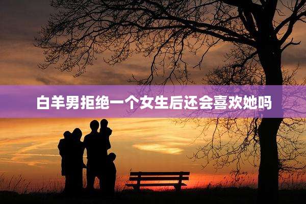 白羊男拒绝一个女生后还会喜欢她吗