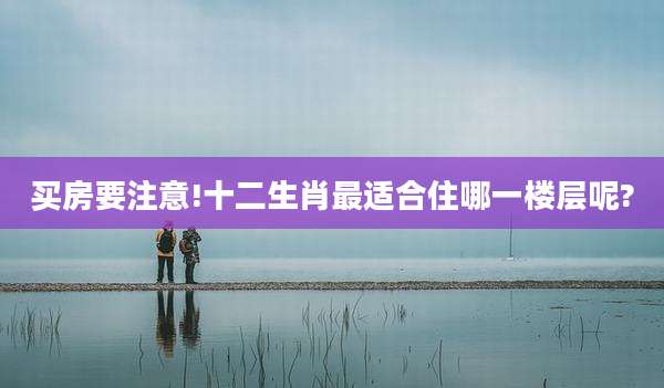 买房要注意!十二生肖最适合住哪一楼层呢?