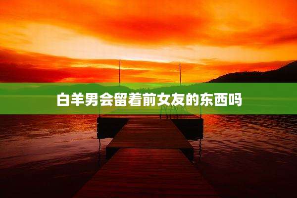 白羊男会留着前女友的东西吗
