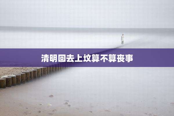 清明回去上坟算不算丧事