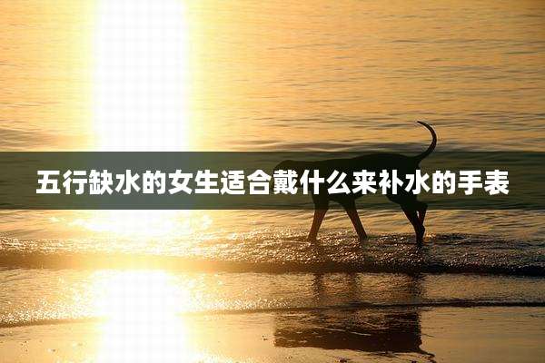五行缺水的女生适合戴什么来补水的手表