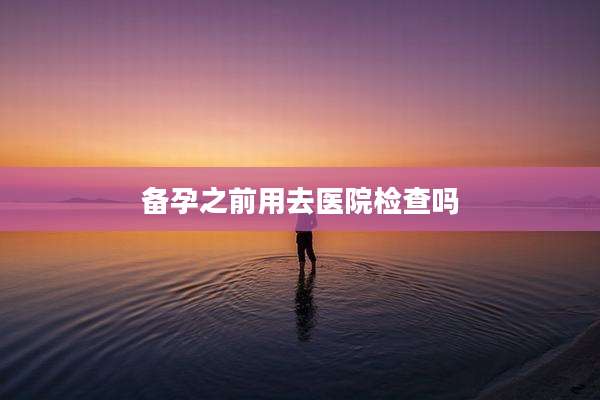 备孕之前用去医院检查吗
