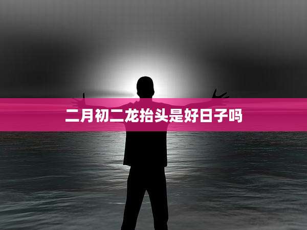 二月初二龙抬头是好日子吗