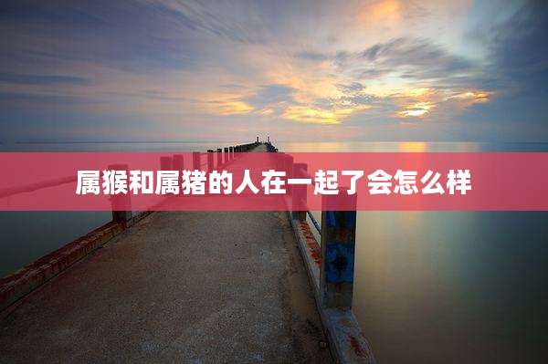 属猴和属猪的人在一起了会怎么样