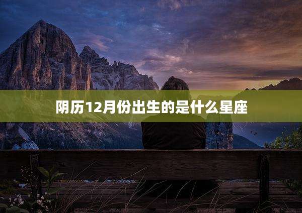 阴历12月份出生的是什么星座