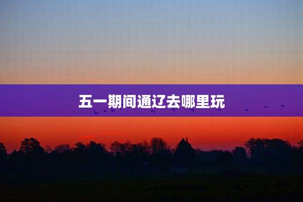 五一期间通辽去哪里玩