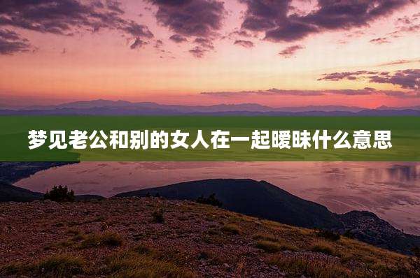 梦见老公和别的女人在一起暧昧什么意思