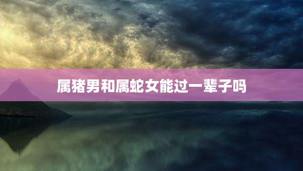 属猪男和属蛇女能过一辈子吗