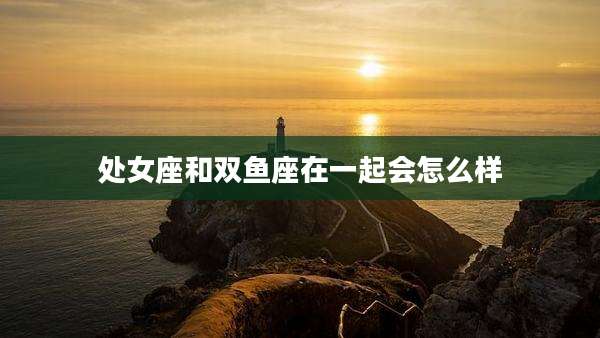 处女座和双鱼座在一起会怎么样