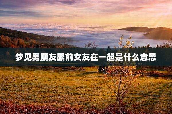 梦见男朋友跟前女友在一起是什么意思