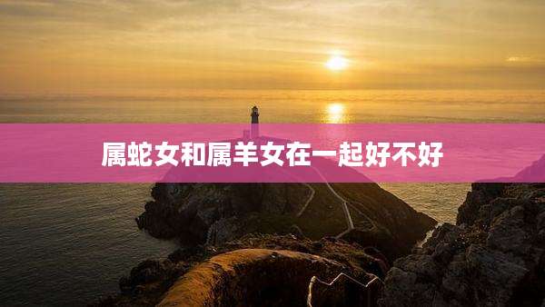 属蛇女和属羊女在一起好不好