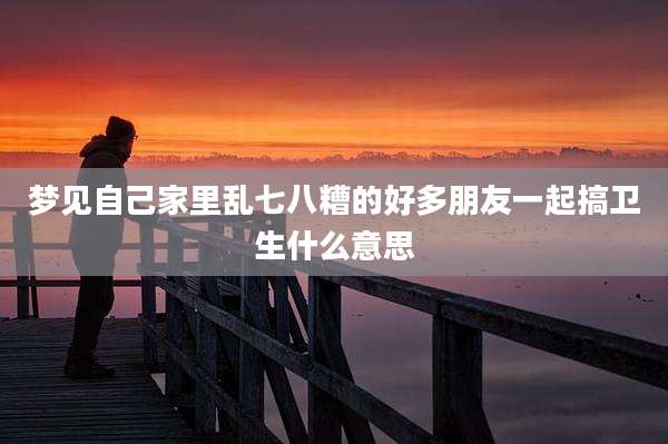 梦见自己家里乱七八糟的好多朋友一起搞卫生什么意思