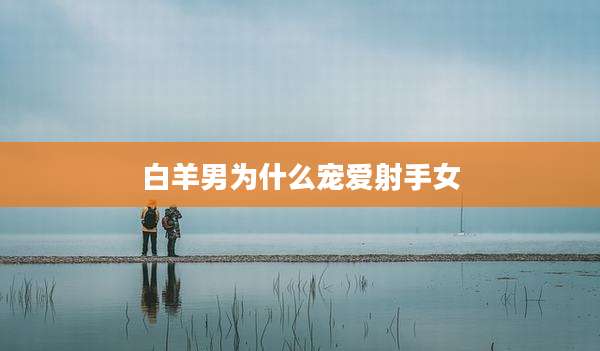 白羊男为什么宠爱射手女