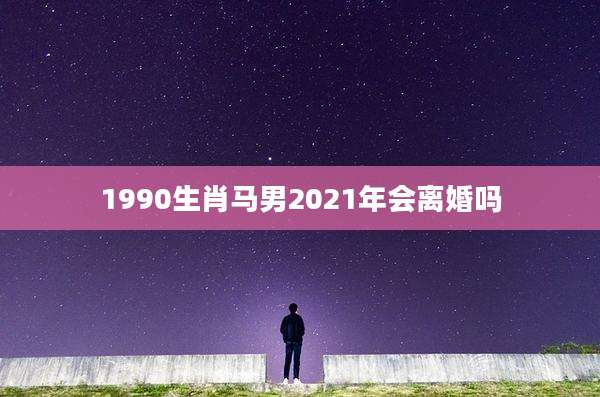1990生肖马男2021年会离婚吗
