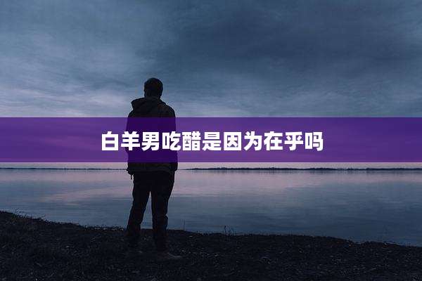 白羊男吃醋是因为在乎吗