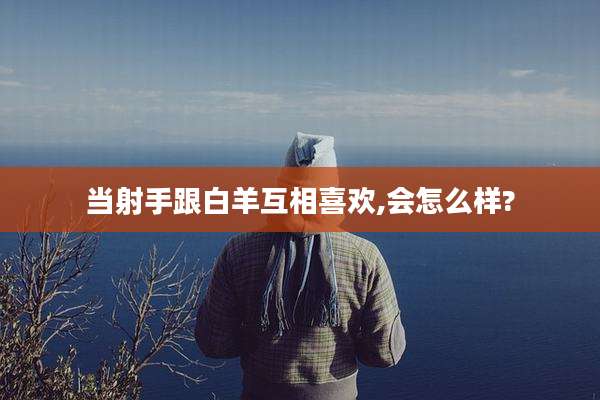 当射手跟白羊互相喜欢,会怎么样?