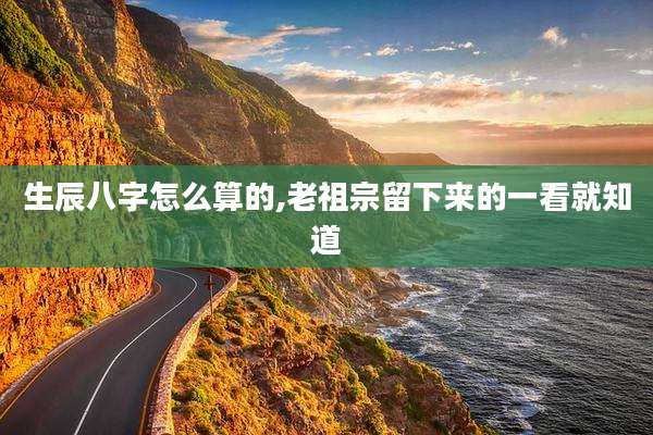 生辰八字怎么算的,老祖宗留下来的一看就知道