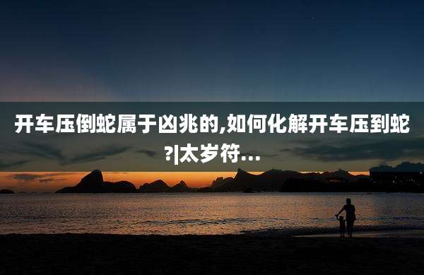 开车压倒蛇属于凶兆的,如何化解开车压到蛇?|太岁符...