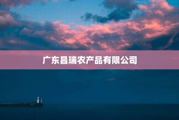 广东昌瑞农产品有限公司