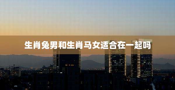 生肖兔男和生肖马女适合在一起吗