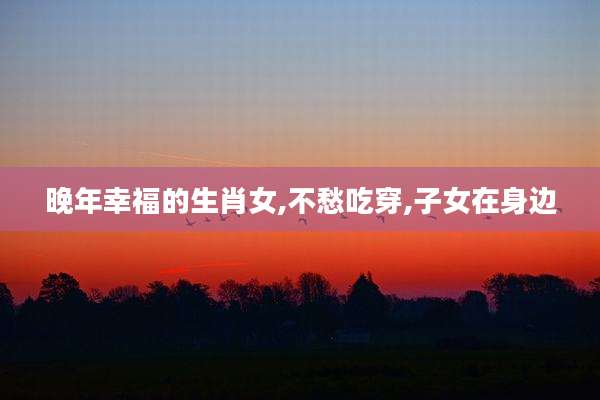 晚年幸福的生肖女,不愁吃穿,子女在身边