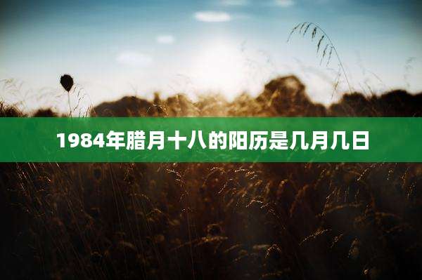 1984年腊月十八的阳历是几月几日