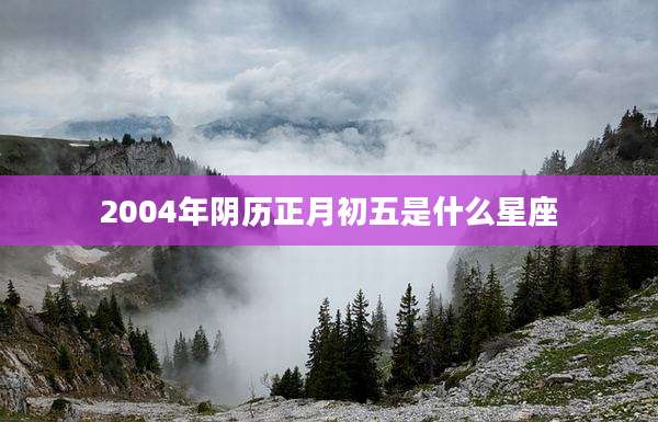 2004年阴历正月初五是什么星座