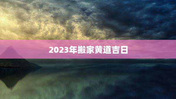 2023年搬家黄道吉日