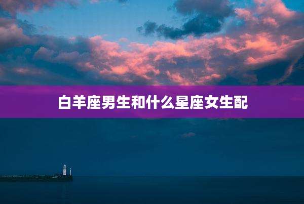 白羊座男生和什么星座女生配