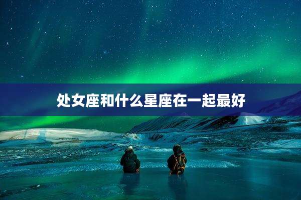 处女座和什么星座在一起最好