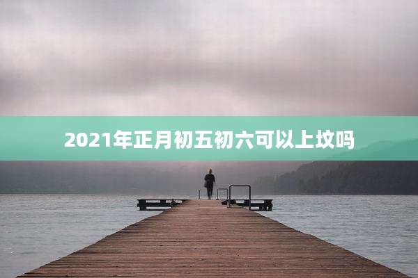 2021年正月初五初六可以上坟吗