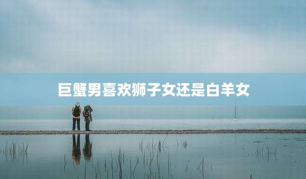 巨蟹男喜欢狮子女还是白羊女